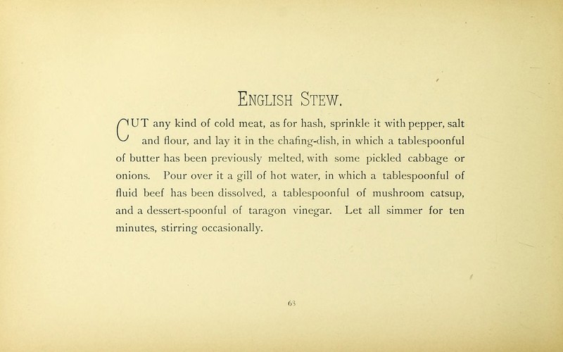 English Stew. /^UT any kind of cold meat, as for hash, sprinkle it with pepper, salt ^ and flour, and lay it in the chafing-dish, in which a tablespoonful of butter has been previously melted, with some pickled cabbage or onions. Pour over it a gill of hot water, in which a tablespoonful of fluid beef has been dissolved, a tablespoonful of mushroom catsup, and a dessert-spoonful of taragon vinegar. Let all simmer for ten minutes, stirring occasionally. 63