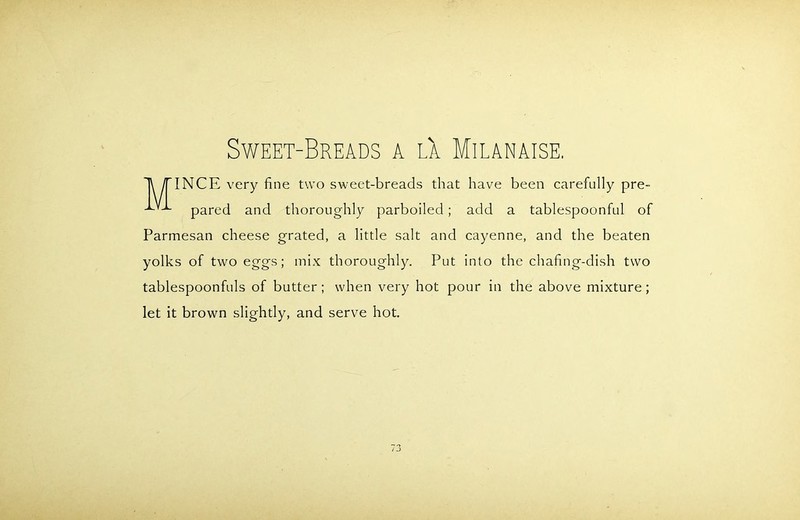M Sweet-Breads a lX Milanaise. INCE very fine two sweet-breads that have been carefully pre- pared and thoroughly parboiled; add a tablespoonful of Parmesan cheese grated, a little salt and cayenne, and the beaten yolks of two eggs; mix thoroughly. Put into the chafing-dish two tablespoonfuls of butter; when very hot pour in the above mixture; let it brown slightly, and serve hot.