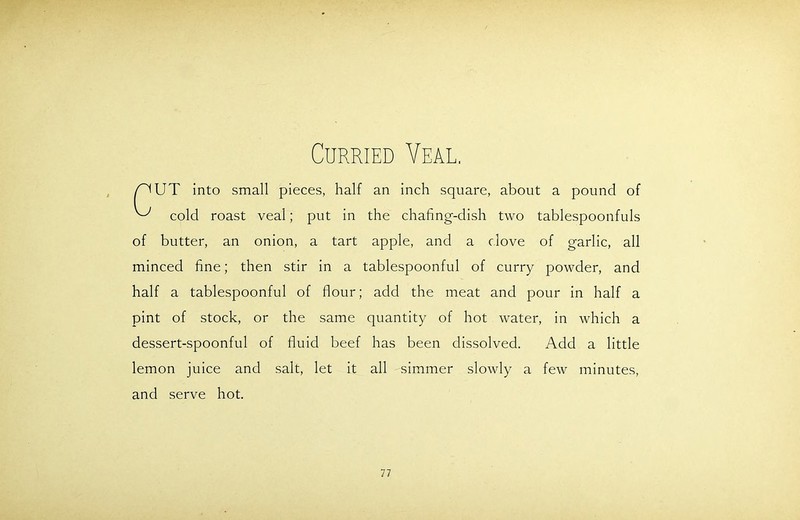 Curried Veal UT into small pieces, half an inch square, about a pound of cold roast veal; put in the chafing-dish two tablespoonfuls of butter, an onion, a tart apple, and a clove of garlic, all minced fine; then stir in a tablespoonful of curry powder, and half a tablespoonful of flour; add the meat and pour in half a pint of stock, or the same quantity of hot water, in which a dessert-spoonful of fluid beef has been dissolved. Add a little lemon juice and salt, let it all simmer slowly a few minutes, and serve hot.