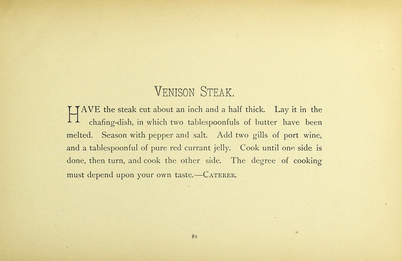 Venison Steak. TTAVE the steak cut about an inch and a half thick. Lay it in the chafing-dish, in which two tablespoonfuls of butter have been melted. Season with pepper and salt. Add two gills of port wine, and a tablespoonful of pure red currant jelly. Cook until one side is done, then turn, and cook the other side. The degree of cooking must depend upon your own taste.—Caterer. 8t