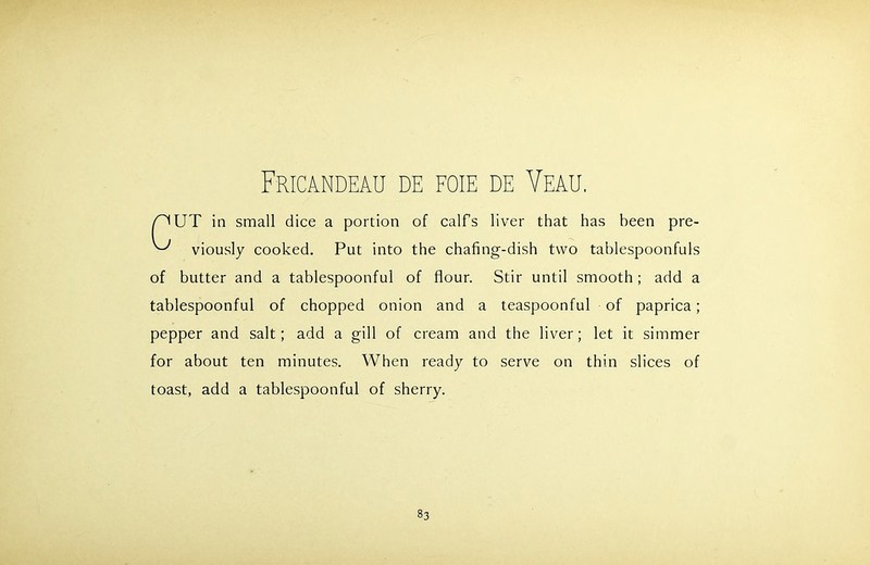 Fricandeau de foie de Veau. UT in small dice a portion of calf’s liver that has been pre- viously cooked. Put into the chafing-dish two tablespoonfuls of butter and a tablespoonful of flour. Stir until smooth ; add a tablespoonful of chopped onion and a teaspoonful of paprica; pepper and salt; add a gill of cream and the liver; let it simmer for about ten minutes. When ready to serve on thin slices of toast, add a tablespoonful of sherry.