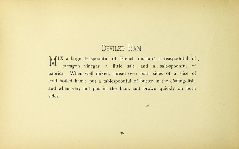 Deviled Ham. M IX a large teaspoonful of French mustard, a teaspoonful of. tarragon vinegar, a little salt, and a salt-spoonful of paprica. When well mixed, spread over both sides of a slice of cold boiled ham; put a tablespoonful of butter in the chafing-dish, and when very hot put in the ham, and brown quickly on both sides.