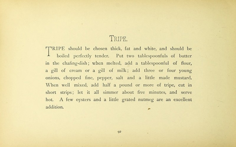 Tripe. RIPE should be chosen thick, fat and white, and should be boiled perfectly tender. Put two tablespoonfuls of butter in the chafing-dish; when melted, add a tablespoonful of flour, a gill of cream or a gill of milk; add three or four young onions, chopped fine, pepper, salt and a little made mustard. When well mixed, add half a pound or more of tripe, cut in short strips; let it all simmer about five minutes, and serve hot. A few oysters and a little grated nutmeg are an excellent addition. Q2