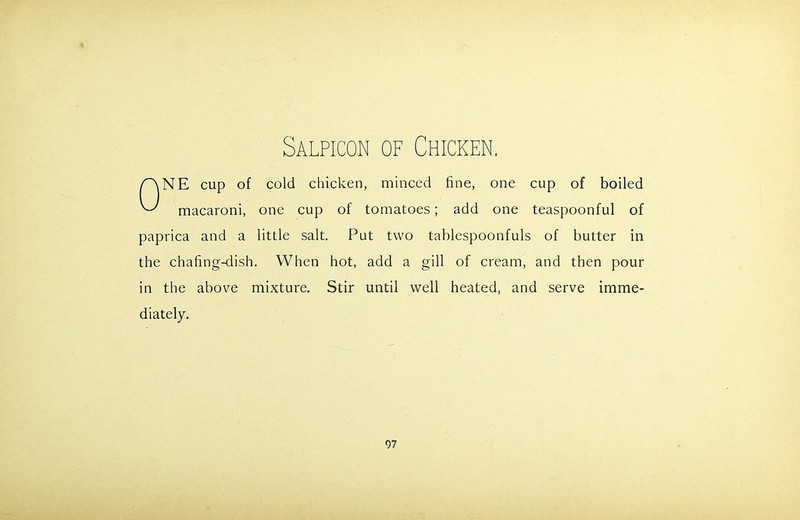 ONE cup of cold chicken, minced fine, one cup of boiled macaroni, one cup of tomatoes; add one teaspoonful of paprica and a little salt. Put two tablespoonfuls of butter in the chafing-dish. When hot, add a gill of cream, and then pour in the above mixture. Stir until well heated, and serve imme- diately.