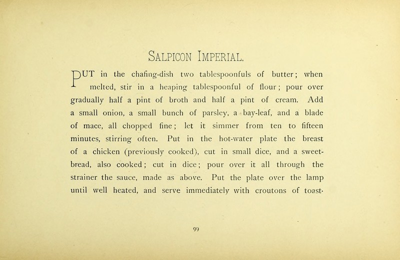 Salpicon Imperial. UT in the chafing-dish two tablespoonfuls of butter; when melted, stir in a heaping tablespoonful of flour; pour over gradually half a pint of broth and half a pint of cream. Add a small onion, a small bunch of parsley, a bay-leaf, and a blade of mace, all chopped fine; let it simmer from ten to fifteen minutes, stirring often. Put in the hot-water plate the breast of a chicken (previously cooked), cut in small dice, and a sweet- bread, also cooked; cut in dice; pour over it all through the strainer the sauce, made as above. Put the plate over the lamp until well heated, and serve immediately with croutons of toast-