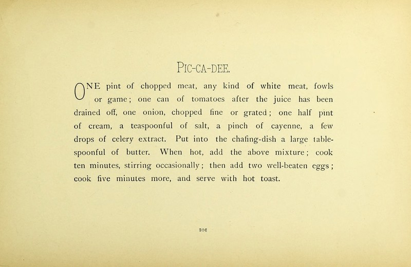 PlC-CA-DEE. NE pint of chopped meat, any kind of white meat, fowls or game; one can of tomatoes after the juice has been drained off, one onion, chopped fine or grated ; one half pint of cream, a teaspoonful of salt, a pinch of cayenne, a few drops of celery extract. Put into the chafing-dish a large lable- spoonful of butter. When hot, add the above mixture; cook ten minutes, stirring occasionally; then add two well-beaten eggs; cook five minutes more, and serve with hot toast. IOI