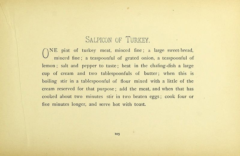 NE pint of turkey meat, minced fine; a large sweet-bread, minced fine ; a teaspoonful of grated onion, a teaspoonful of lemon ; salt and pepper to taste; heat in the chafing-dish a large cup of cream and two tablespoonfuls of butter; when this is boiling stir in a tablespoonful of flour mixed with a little of the cream reserved for that purpose; add the meat, and when that has cooked about two minutes stir in two beaten eggs; cook four or five minutes longer, and serve hot with toast.