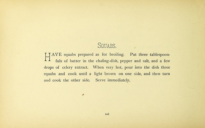 Squabs, TTAVE squabs prepared as for broiling. Put three tablespoon- fuls of butter in the chafing-dish, pepper and salt, and a few drops of celery extract. When very hot, pour into the dish three squabs and cook until a light brown on one side, and then turn and cook the other side. Serve immediately.
