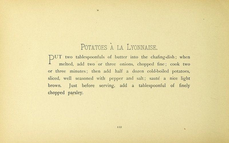 Potatoes a la Lyonnaise. T)UT two tablespoonfuls of butter into the chafing-dish; when melted, add two or three onions, chopped fine; cook two or three minutes; then add half a dozen cold-boiled potatoes, sliced, well seasoned with pepper and salt; saute a nice light brown. Just before serving, add a tablespoonful of finely chopped parsley.