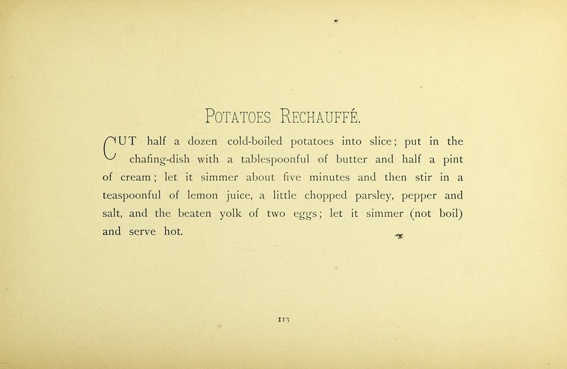 Potatoes Rechauffe, UT half a dozen cold-boiled potatoes into slice; put in the chafing-dish with a tablespoonful of butter and half a pint of cream; let it simmer about five minutes and then stir in a teaspoonful of lemon juice, a little chopped parsley, pepper and salt, and the beaten yolk of two eggs; let it simmer (not boil) and serve hot. _