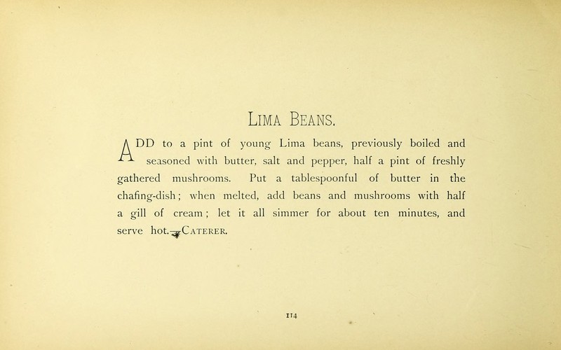 Lima Beans. DD to a pint of young Lima beans, previously boiled and seasoned with butter, salt and pepper, half a pint of freshly gathered mushrooms. Put a tablespoonful of butter in the chafing-dish; when melted, add beans and mushrooms with half a gill of cream; let it all simmer for about ten minutes, and serve hot.^-Caterer.