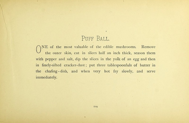 Puff Ball. NE of the most valuable of the edible mushrooms. Remove the outer skin, cut in slices half an inch thick, season them with pepper and salt, dip the slices in the yolk of an egg and then in finely-sifted cracker-dust; put three tablespoonfuls of butter in the chafing-dish, and when very hot fry slowly, and serve immediately. nq