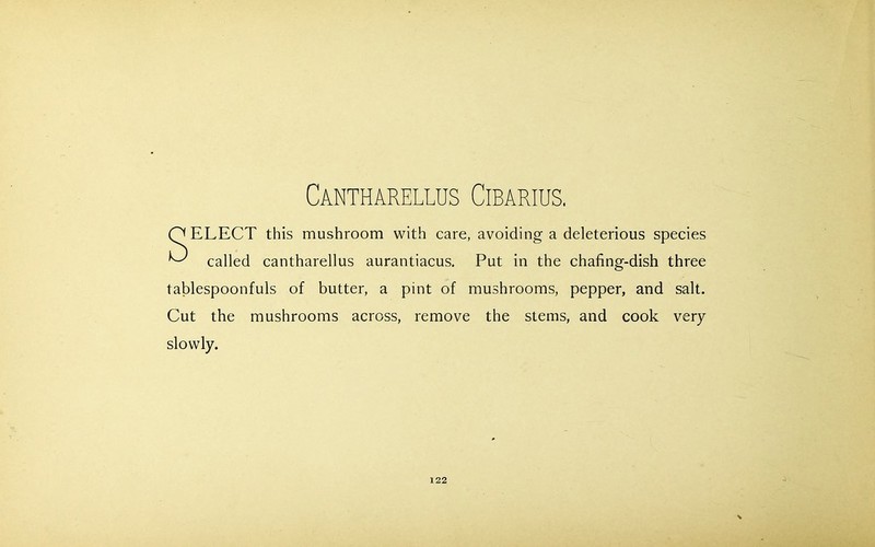 Cantharellus Cibarius. Q ELECT this mushroom with care, avoiding a deleterious species ^ called cantharellus aurantiacus. Put in the chafing-dish three tablespoonfuls of butter, a pint of mushrooms, pepper, and salt. Cut the mushrooms across, remove the stems, and cook very slowly.