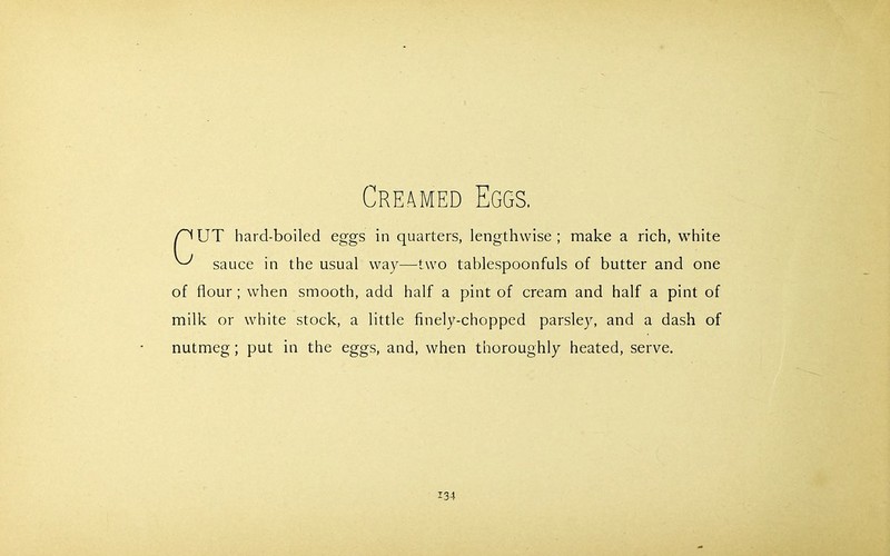 /’'IUT hard-boiled eggs in quarters, lengthwise; make a rich, white ^ sauce in the usual way—two tablespoonfuls of butter and one of flour ; when smooth, add half a pint of cream and half a pint of milk or white stock, a little finely-chopped parsley, and a dash of nutmeg; put in the eggs, and, when thoroughly heated, serve.