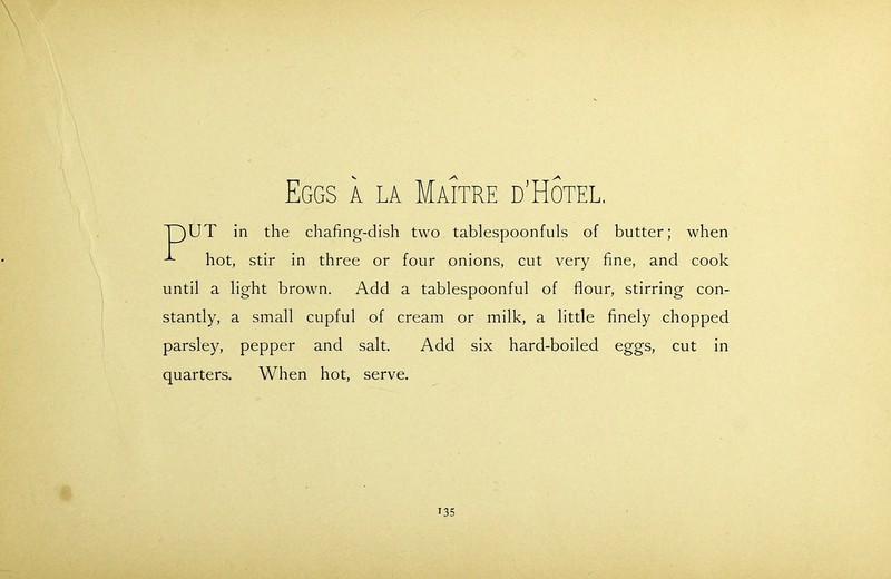 Eggs a la Maitre d’Hotel. UT in the chafing-dish two tablespoonfuls of butter; when ^ hot, stir in three or four onions, cut very fine, and cook until a light brown. Add a tablespoonful of flour, stirring con- stantly, a small cupful of cream or milk, a little finely chopped parsley, pepper and salt. Add six hard-boiled eggs, cut in quarters. When hot, serve.