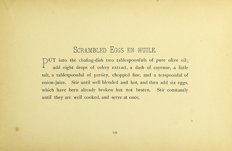 Scrambled Eggs en huile. T)UT into the chafing-dish two tablespoonfuls of pure olive oil; add eight drops of celery extract, a dash of cayenne, a little salt, a tablespoonful of parsley, chopped fine, and a teaspoonful of onion-juice. Stir until well blended and hot, and then add six eggs, which have been already broken but not beaten. Stir constantly until they are well cooked, and serve at once. \