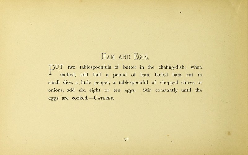 Ham and Eggs. T)UT two tablespoonfuls of butter in the chafing-dish; when melted, add half a pound of lean, boiled ham, cut in small dice, a little pepper, a tablespoonful of chopped chives or onions, add six, eight or ten eggs. Stir constantly until the eggs are cooked.—Caterer.