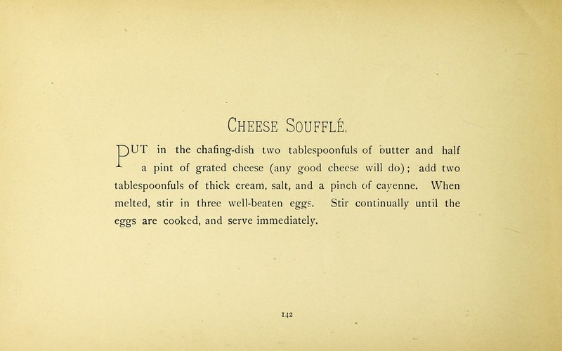 Cheese Souffle. 13UT in the chafing-dish two tablespoonfuls of butter and half ^ a pint of grated cheese (any good cheese will do) ; add two tablespoonfuls of thick cream, salt, and a pinch of cayenne. When melted, stir in three well-beaten eggs. Stir continually until the eggs are cooked, and serve immediately.