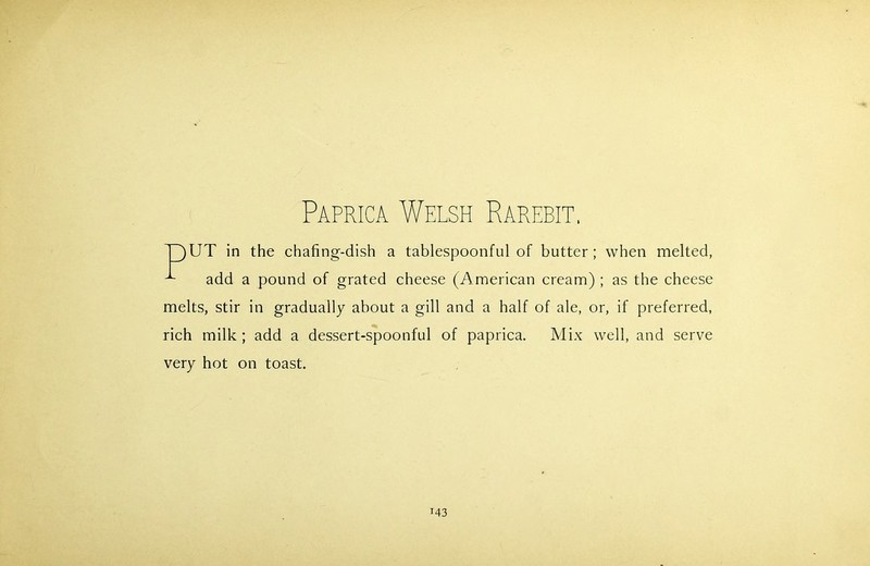 Paprica Welsh Rarebit. T)UT in the chafing-dish a tablespoonful of butter; when melted, ^ add a pound of grated cheese (American cream) ; as the cheese melts, stir in gradually about a gill and a half of ale, or, if preferred, rich milk ; add a dessert-spoonful of paprica. Mix well, and serve very hot on toast.