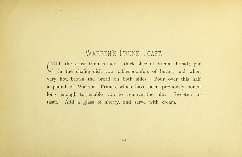 Warren’s Prune Toast. W^UT the crust from rather a thick slice of Vienna bread; put ^ in the chafing-dish two tablespoonfuls of butter, and, when very hot, brown the bread on both sides. Pour over this half a pound of Warren’s Prunes, which have been previously boiled long enough to enable you to remove the pits. Sweeten to A taste. Add a glass of sherry, and serve with cream.
