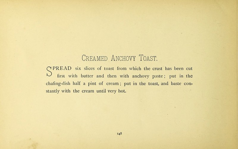 Creamed Anchovy Toast. Q PREAD six slices of toast from which the crust has been cut ^ first with butter and then with anchovy paste ; put in the chafing-dish half a pint of cream ; put in the toast, and baste con- stantly with the cream until very hot.