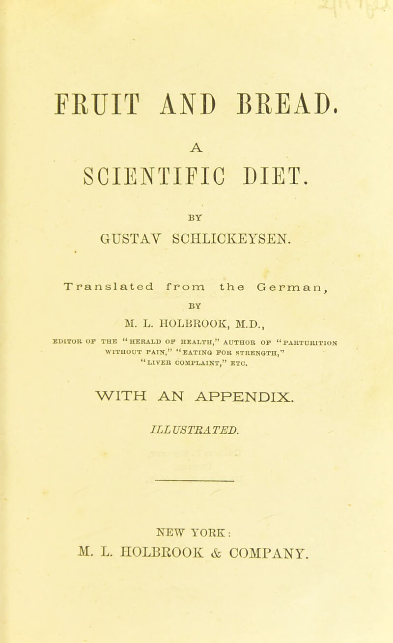 FRUIT AND BREAD. A SCIENTIFIC DIET. BY GUSTAV SCHLICKEYSEN. Translated from the German, BY M. L. HOLBROOK, M.D., EDITOR OP THE “ HERALD OP HEALTH,” AUTHOR OP “ PARTURITION WITHOUT PAIN,” “EATING FOR STRENGTH,” “LIVER COMPLAINT,” ETC. WITH AN APPENDIX. ILLUSTRATED. NEW YORK: M. L. HOLBROOK & COMPANY.