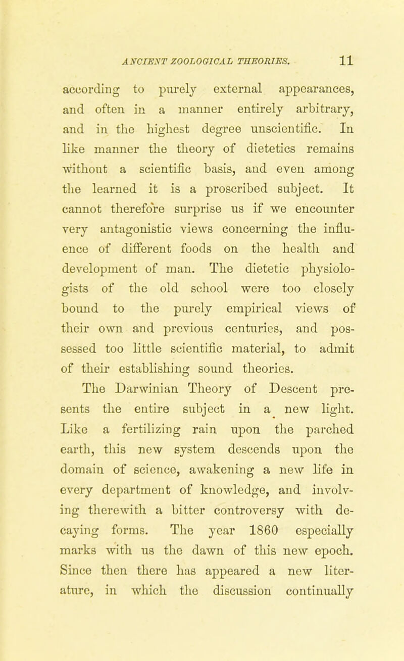 according to purely external appearances, and often in a manner entirely arbitrary, and in the highest degree unscientific. In like manner the theory of dietetics remains without a scientific basis, and even among the learned it is a proscribed subject. It cannot therefore surprise us if we encounter very antagonistic views concerning the influ- ence of different foods on the health and development of man. The dietetic physiolo- gists of the old school were too closely bound to the purely empirical views of their own and previous centuries, and pos- sessed too little scientific material, to admit of their establishing sound theories. The Darwinian Theory of Descent pre- sents the entire subject in a new light. Like a fertilizing rain upon the parched earth, this new system descends upon the domain of science, awakening a new life in every department of knowledge, and involv- ing therewith a bitter controversy with de- caying forms. The year 1860 especially marks with us the dawn of this new epoch. Since then there has appeared a new liter- ature, in which the discussion continually