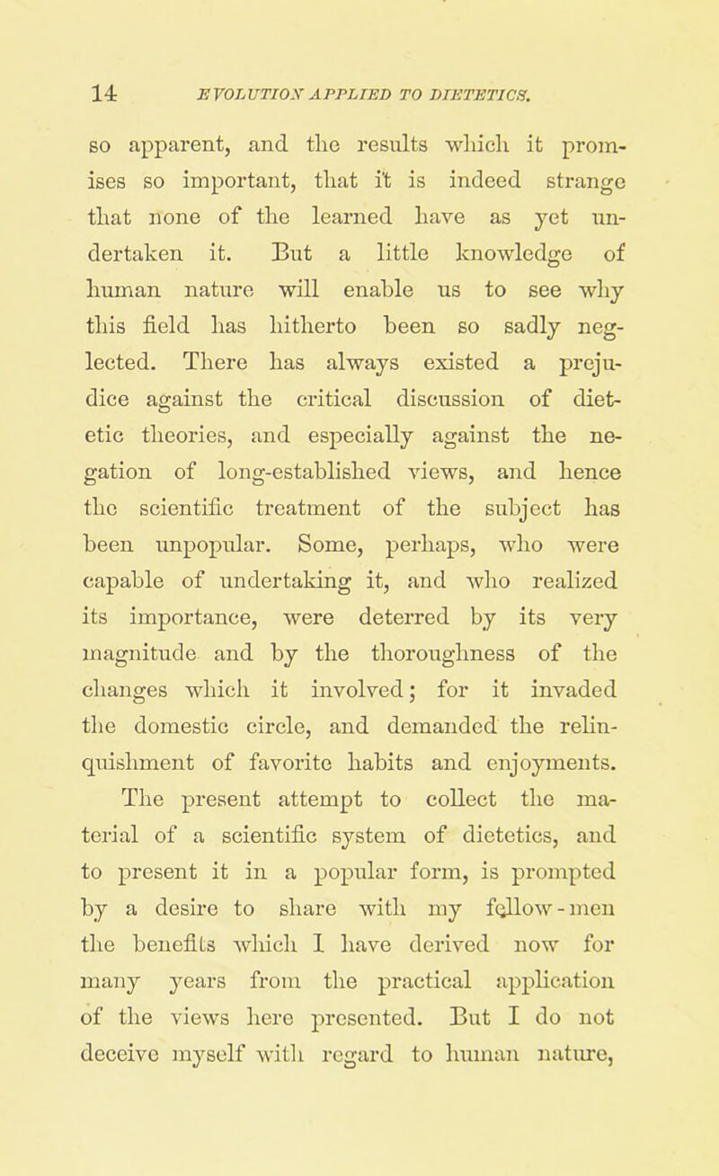 so apparent, and the results which it prom- ises so important, that i't is indeed strange that none of the learned have as yet un- dertaken it. But a little knowledge of human nature will enable us to see why this field has hitherto been so sadly neg- lected. There has always existed a preju- dice against the critical discussion of diet- etic theories, and especially against the ne- gation of long-established views, and hence the scientific treatment of the subject has been unpopular. Some, perhaps, who were capable of undertaking it, and who realized its importance, were deterred by its very magnitude and by the thoroughness of the changes which it involved; for it invaded the domestic circle, and demanded the relin- quishment of favorite habits and enjoyments. The present attempt to collect the ma- terial of a scientific system of dietetics, and to present it in a popular form, is prompted by a desire to share with my follow-men the benefits which 1 have derived now for many years from the practical application of the views here presented. But I do not deceive myself with regard to human nature,