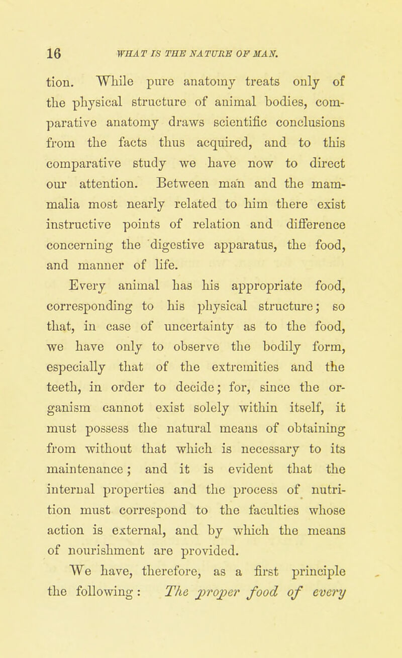 tion. While pure anatomy treats only of the physical structure of animal bodies, com- parative anatomy draws scientific conclusions from the facts thus acquired, and to this comparative study we have now to direct our attention. Between man and the mam- malia most nearly related to him there exist instructive points of relation and difference concerning the digestive apparatus, the food, and manner of life. Every animal has his appropriate food, corresponding to his physical structure; so that, in case of uncertainty as to the food, we have only to observe the bodily form, especially that of the extremities and the teeth, in order to decide; for, since the or- ganism cannot exist solely within itself, it must possess the natural means of obtaining from without that which is necessary to its maintenance; and it is evident that the internal properties and the process of nutri- tion must correspond to the faculties whose action is external, and by which the means of nourishment are provided. We have, therefore, as a first principle the following : The proper food of every