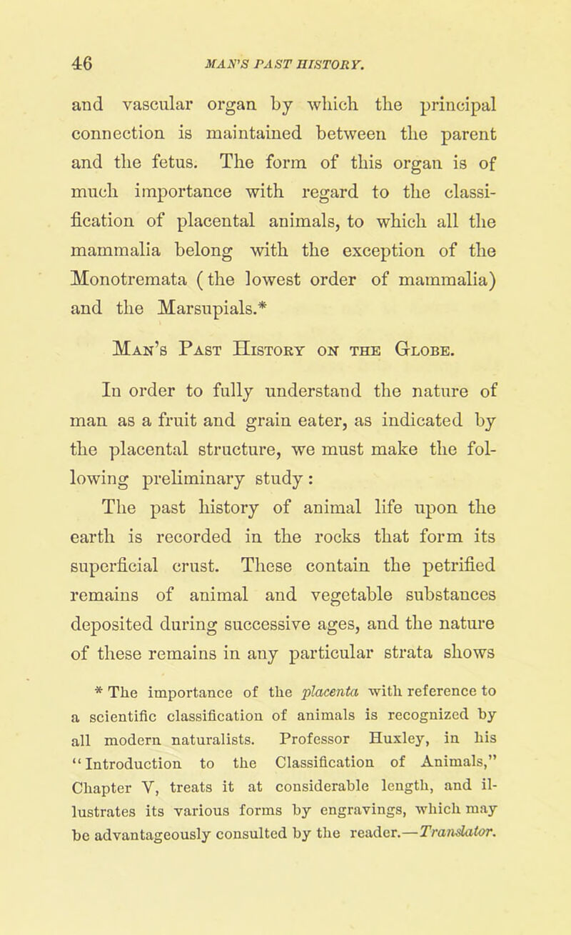 and vascular organ by which the principal connection is maintained between the parent and the fetus. The form of this organ is of much importance with regard to the classi- fication of placental animals, to which all the mammalia belong with the exception of the Monotremata (the lowest order of mammalia) and the Marsupials.* Man’s Past History on the Globe. In order to fully understand the nature of man as a fruit and grain eater, as indicated by the placental structure, we must make the fol- lowing preliminary study: The past history of animal life upon the earth is recorded in the rocks that form its superficial crust. These contain the petrified remains of animal and vegetable substances deposited during successive ages, and the nature of these remains in any particular strata shows * The importance of the placenta with reference to a scientific classification of animals is recognized by all modern naturalists. Professor Huxley, in his “ Introduction to the Classification of Animals,” Chapter V, treats it at considerable length, and il- lustrates its various forms by engravings, which may be advantageously consulted by the reader.—Translator.