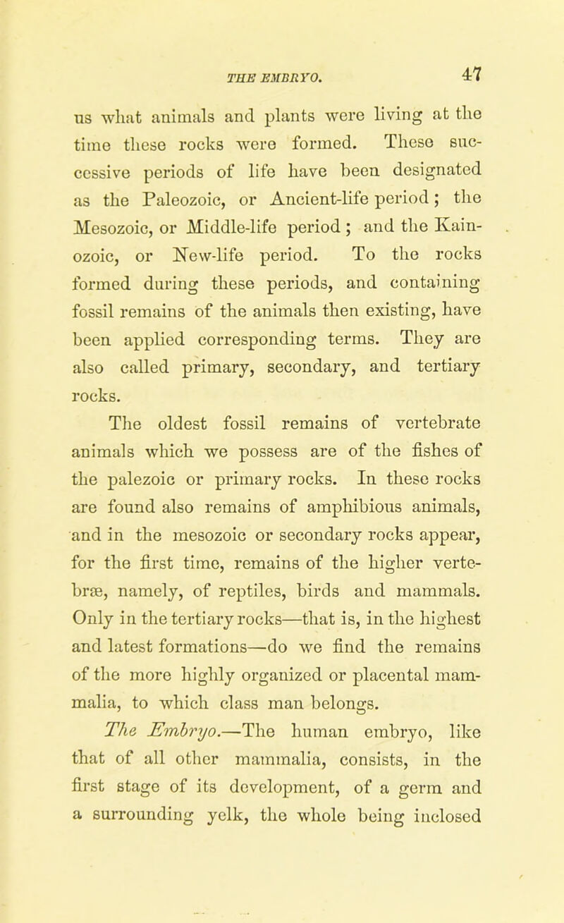 TEE EMBRYO. ns what animals and plants were living at the time these rocks were formed. These suc- cessive periods of life have been designated as the Paleozoic, or Ancient-life period; the Mesozoic, or Middle-life period ; and the Ivain- ozoic, or New-life period. To the rocks formed during these periods, and containing fossil remains of the animals then existing, have been applied corresponding terms. They are also called primary, secondary, and tertiary rocks. The oldest fossil remains of vertebrate animals which we possess are of the fishes of the palezoie or primary rocks. In these rocks are found also remains of amphibious animals, and in the mesozoic or secondary rocks appear, for the first time, remains of the higher verte- brae, namely, of reptiles, birds and mammals. Only in the tertiary rocks—that is, in the highest and latest formations—do we find the remains of the more highly organized or placental mam- malia, to which class man belongs. The Embryo.—The human embryo, like that of all other mammalia, consists, in the first stage of its development, of a germ and a surrounding yelk, the whole being inclosed