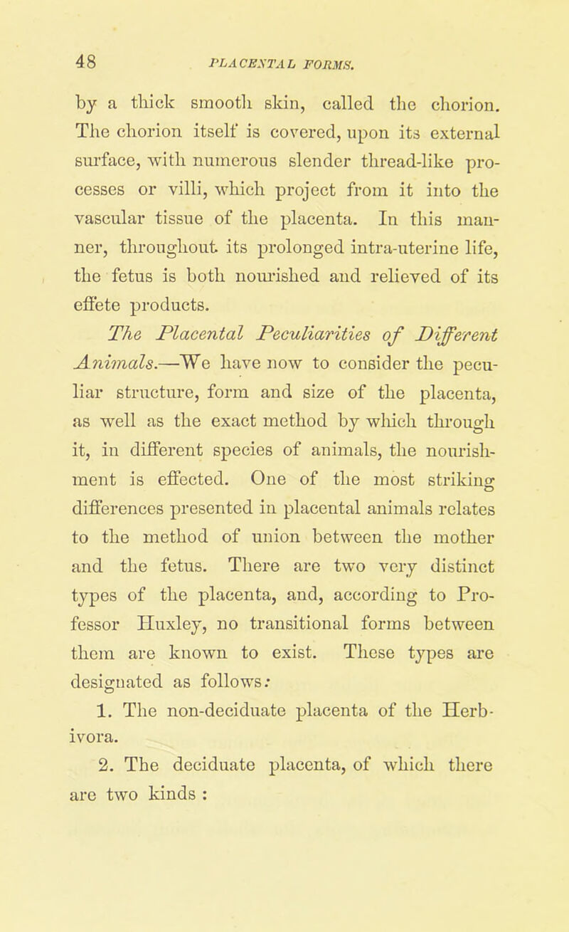 by a thick smooth skin, called the chorion. The chorion itself is covered, upon its external surface, with numerous slender thread-like pro- cesses or villi, which project from it into the vascular tissue of the placenta. In this man- ner, throughout its prolonged intra-uterine life, the fetus is both nourished and relieved of its effete products. The Placental Peculiarities of Different Animals.—¥e have now to consider the pecu- liar structure, form and size of the placenta, as well as the exact method by which through it, in different species of animals, the nourish- ment is effected. One of the most striking- differences presented in placental animals relates to the method of union between the mother and the fetus. There are two very distinct types of the placenta, and, according to Pro- fessor Huxley, no transitional forms between them are known to exist. These types are designated as follows; 1. The non-deciduate placenta of the Herb- ivora. 2. The deciduate placenta, of which there are two kinds :