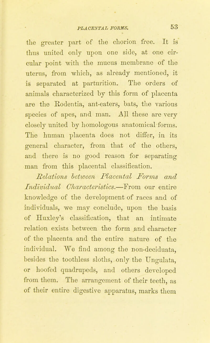 tlic greater part of the chorion free. It is thus united only upon one side, at one cir- cular point with the mucus membrane of the uterus, from which, as already mentioned, it is separated at parturition. The orders of animals characterized by this form of placenta are the Rodentia, ant-eaters, bats, the various species of apes, and man. All these are very closely united by homologous anatomical forms. The human placenta does not differ, in its general character, from that of the others, and there is no good reason for separating man from this placental classification. Relations between Placental Forms and Individual Characteristics.—From our entire knowledge of the development of races and of individuals, we may conclude, upon the basis of Huxley’s classification, that an intimate relation exists between the form and character of the placenta and the entire nature of the individual. ¥e find among the non-deciduata, besides the toothless sloths, only the TJngnlata, or hoofed quadrupeds, and others developed from them. The arrangement of their teeth, as of their entire digestive apparatus, marks them