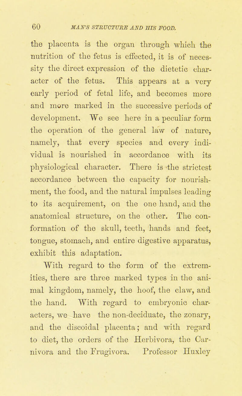 tlie placenta is the organ through which the nutrition of the fetus is effected, it is of neces- sity the direct expression of the dietetic char- acter of the fetus. This appears at a very early period of fetal life, and becomes more and more marked in the successive periods of development. We see here in a peculiar form the operation of the general law of nature, namely, that every species and every indi- vidual is nourished in accordance with its physiological character. There is the strictest accordance between the capacity for nourish- ment, the food, and the natural impulses leading to its acquirement, on the one hand, and the anatomical structure, on the other. The con- formation of the skull, teeth, hands and feet, tongue, stomach, and entire digestive apparatus, exhibit this adaptation. With regard to the form of the extrem- ities, there are three marked types in the ani- mal kingdom, namely, the hoof, the claw, and the hand. With regard to embryonic char- acters, we have the non-deciduate, the zonary, and the discoidal placenta; and with regard to diet, the orders of the Herbivora, the Car- nivora and the Frugivora. Professor Huxley