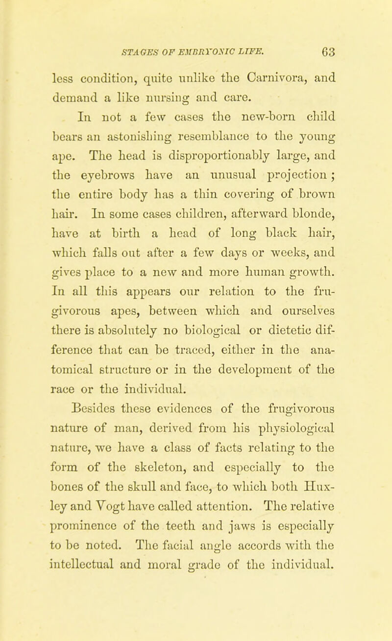 less condition, quite unlike the Carnivora, and demand a like nursing and care. In not a few cases the new-born child bears an astonishing resemblance to the young ape. The head is disproportionably large, and the eyebrows have an unusual projection ; the entire body has a thin covering of brown hair. In some cases children, afterward blonde, have at birth a head of long black hair, which falls out after a few days or weeks, and gives place to a new and more human growth. In all this appears our relation to the fru- givorous apes, between which and ourselves there is absolutely no biological or dietetic dif- ference that can be traced, either in the ana- tomical structure or in the development of the race or the individual. Besides these evidences of the frugivorous nature of man, derived from his physiological nature, we have a class of facts relating to the form of the skeleton, and especially to the bones of the skull and face, to which both Hux- ley and Vogt have called attention. The relative prominence of the teeth and jaws is especially to be noted. The facial angle accords with the intellectual and moral grade of the individual.