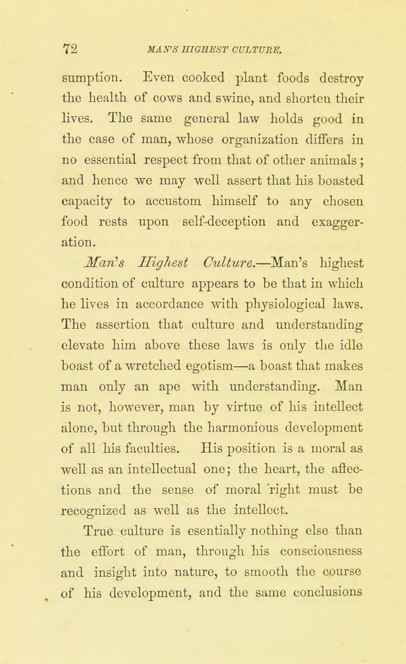 sumption. Even cooked plant foods destroy the health of cows and swine, and shorten their lives. The same general law holds good in the case of man, whose organization differs in no essential respect from that of other animals; and hence we may well assert that his boasted capacity to accustom himself to any chosen food rests upon self-deception and exagger- ation. Man’s Highest Culture.—Man’s highest condition of culture appears to be that in which he lives in accordance with physiological laws. The assertion that culture and understanding elevate him above these laws is only the idle boast of a wretched egotism—a boast that makes man only an ape with understanding. Man is not, however, man by virtue of his intellect alone, but through the harmonious development of all his faculties. His position is a moral as well as an intellectual one; the heart, the affec- tions and the sense of moral right must be recognized as well as the intellect. True culture is esentially nothing else than the effort of man, through his consciousness and insight into nature, to smooth the course of his development, and the same conclusions