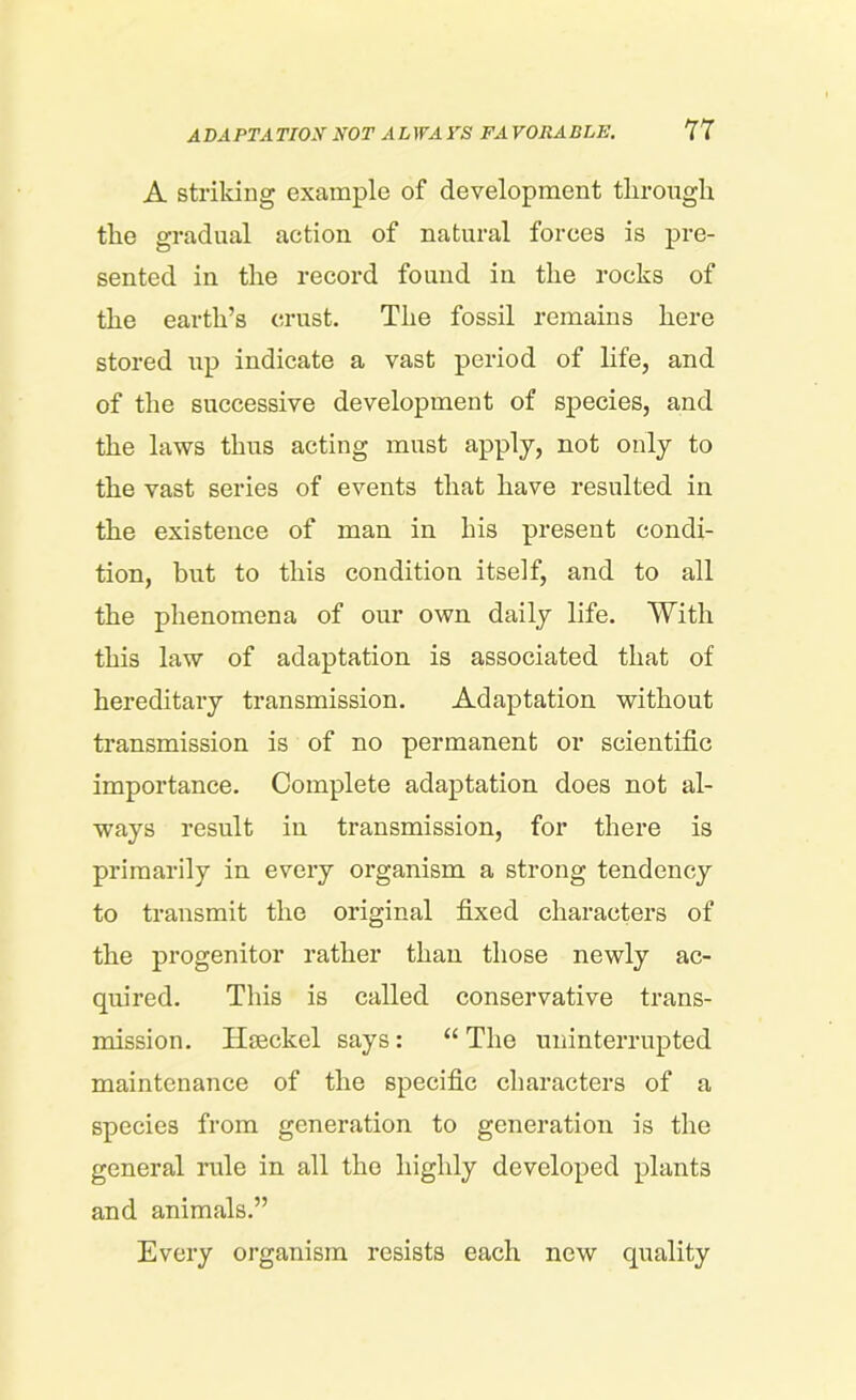 A striking example of development through the gradual action of natural forces is pre- sented in the record found in the rocks of the earth’s crust. The fossil remains here stored up indicate a vast period of life, and of the successive development of species, and the laws thus acting must apply, not only to the vast series of events that have resulted in the existence of man in his present condi- tion, but to this condition itself, and to all the phenomena of our own daily life. With this law of adaptation is associated that of hereditary transmission. Adaptation without transmission is of no permanent or scientific importance. Complete adaptation does not al- ways result in transmission, for there is primarily in every organism a strong tendency to transmit the original fixed characters of the progenitor rather than those newly ac- quired. This is called conservative trans- mission. Haeckel says: “ The uninterrupted maintenance of the specific characters of a species from generation to generation is the general rule in all the highly developed plants and animals.” Every organism resists each new quality