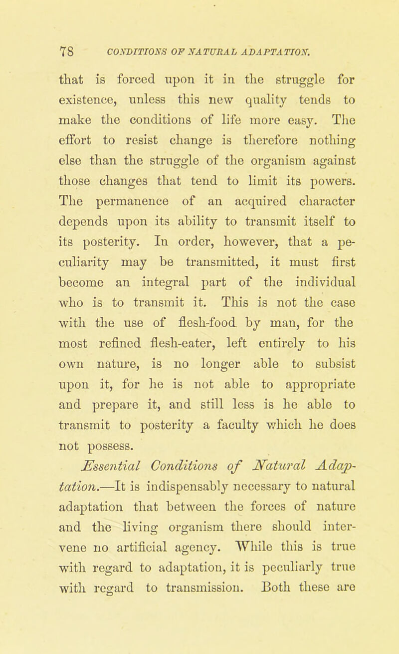 that is forced upon it in the struggle for existence, unless this new quality tends to make the conditions of life more easy. The effort to resist change is therefore nothing else than the struggle of the organism against those changes that tend to limit its powers. The permanence of an acquired character depends upon its ability to transmit itself to its posterity. In order, however, that a pe- culiarity may be transmitted, it must first become an integral part of the individual who is to transmit it. This is not the case with the use of flesh-food by man, for the most refined flesh-eater, left entirely to his own nature, is no longer able to subsist upon it, for he is not able to appropriate and prepare it, and still less is he able to transmit to posterity a faculty which he does not possess. Essential Conditions of Natural Adap- tation.—It is indispensably necessary to natural adaptation that between the forces of nature and the living organism there should inter- vene no artificial agency. While this is true with regard to adaptation, it is peculiarly true with regard to transmission. Both these are