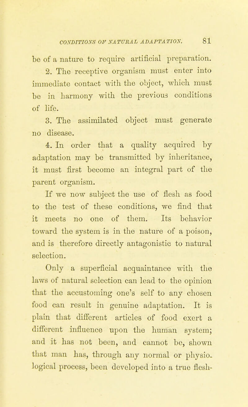 be of a nature to require artificial preparation. 2. The receptive organism must enter into immediate contact with the object, which must be in harmony with the previous conditions of life. 3. The assimilated object must generate no disease. 4. In order that a quality acquired by adaptation may be transmitted by inheritance, it must first become an integral part of the parent organism. If we now subject the use of flesh as food to the test of these conditions, we find that it meets no one of them. Its behavior toward the system is in the nature of a poison, and is therefore directly antagonistic to natural selection. Only a superficial acquaintance with the laws of natural selection can lead to the opinion that the accustoming one’s self to any chosen food can result in genuine adaptation. It is plain that different articles of food exert a different influence upon the human system; and it has not been, and cannot be, shown that man has, through any normal or physio- logical process, been developed into a true flesh-