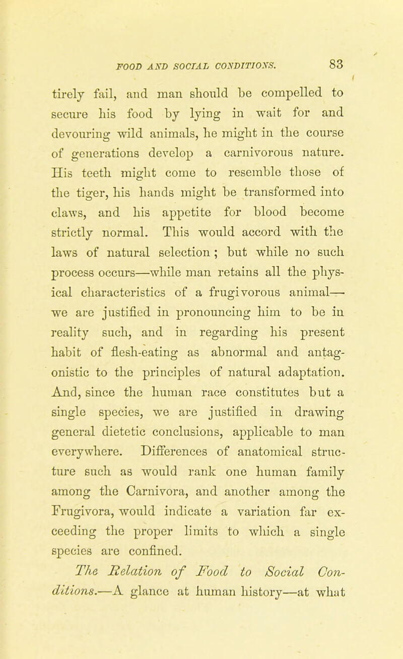 tirely fail, and man should be compelled to secure bis food by lying in wait for and devouring wild animals, be miglit in the course of generations develop a carnivorous nature. His teeth might come to resemble those of the tiger, his hands might be transformed into claws, and his appetite for blood become strictly normal. This would accord with the laws of natural selection ; but while no such process occurs—while man retains all the phys- ical characteristics of a frugivorous animal— we are justified in pronouncing him to be in reality such, and in regarding his present habit of flesh-eating as abnormal and antag- onistic to the principles of natural adaptation. And, since the human race constitutes but a single species, we are justified in drawing general dietetic conclusions, applicable to man everywhere. Differences of anatomical struc- ture such as would rank one human family among the Carnivora, and another among the Frugivora, would indicate a variation far ex- ceeding the proper limits to which a single species are confined. The Relation of Food to Social Con- ditions.—A glance at human history—at what