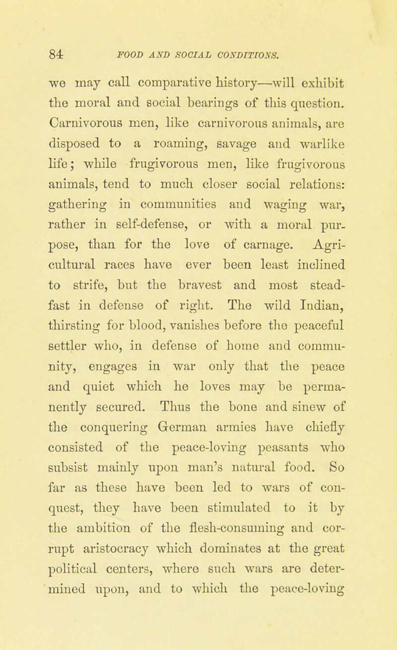 we may call comparative history—will exhibit the moral and social bearings of this question. Carnivorous men, like carnivorous animals, are disposed to a roaming, savage and warlike life; while frugivorous men, like frugivorous animals, tend to much closer social relations: gathering in communities and waging war, rather in self-defense, or with a moral pur- pose, than for the love of carnage. Agri- cultural races have ever been least inclined to strife, but the bravest and most stead- fast in defense of right. The wild Indian, thirsting for blood, vanishes before the peaceful settler who, in defense of home and commu- nity, engages in war only that the peace and quiet which he loves may be perma- nently secured. Thus the bone and sinew of the conquering German armies have chiefly consisted of the peace-loving peasants who subsist mainly upon man’s natural food. So far as these have been led to wars of con- quest, they have been stimulated to it by the ambition of the flesh-consuming and cor- rupt aristocracy which dominates at the great political centers, where such wars are deter- mined upon, and to which the peace-loving