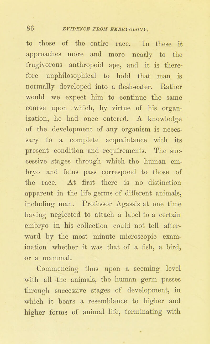 to those of the entire race. In these it approaches more and more nearly to the frugivorous anthropoid ape, and it is there- fore unphilosophical to hold that man is normally developed into a flesh-eater. Rather would we expect him to continue the same course upon which, by virtue of his organ- ization, he had once entered. A knowledge of the development of any organism is neces- sary to a complete acquaintance with its present condition and requirements. The suc- cessive stages through which the human em- bryo and fetus pass correspond to those of the race. At first there is no distinction apparent in the life germs of different animals, including man. Professor Agassiz at one time having neglected to attach a label to a certain embryo in his collection could not tell after- ward by the most minute microscopic exam- ination whether it was that of a fish, a bird, or a mammal. Commencing thus upon a seeming level with all -the animals, the human germ passes through successive stages of development, in which it bears a resemblance to higher and higher forms of animal life, terminating with