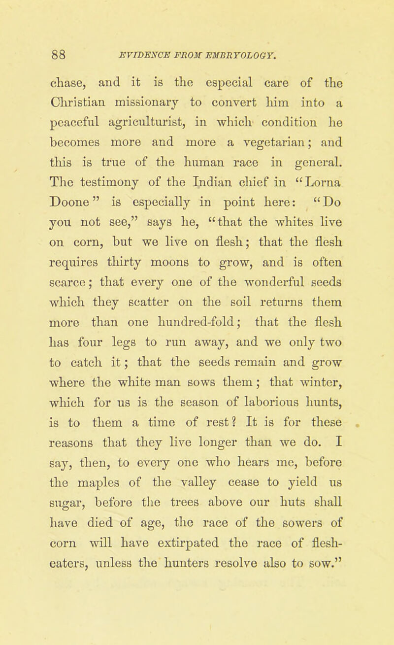 chase, and it is the especial care of the Christian missionary to convert him into a peaceful agriculturist, in which condition he becomes more and more a vegetarian; and this is true of the human race in general. The testimony of the Indian chief in “Lorna Doone ” is especially in point here: “ Do you not see,” says he, “that the whites live on corn, but we live on flesh; that the flesh requires thirty moons to grow, and is often scarce; that every one of the wonderful seeds which they scatter on the soil returns them more than one hundred-fold; that the flesh has four legs to run away, and we only two to catch it; that the seeds remain and grow where the white man sows them; that winter, which for us is the season of laborious hunts, is to them a time of rest? It is for these reasons that they live longer than we do. I say, then, to every one who hears me, before the maples of the valley cease to yield us sugar, before the trees above our huts shall have died of age, the race of the sowers of corn will have extirpated the race of flesh- eaters, unless the hunters resolve also to sow.”