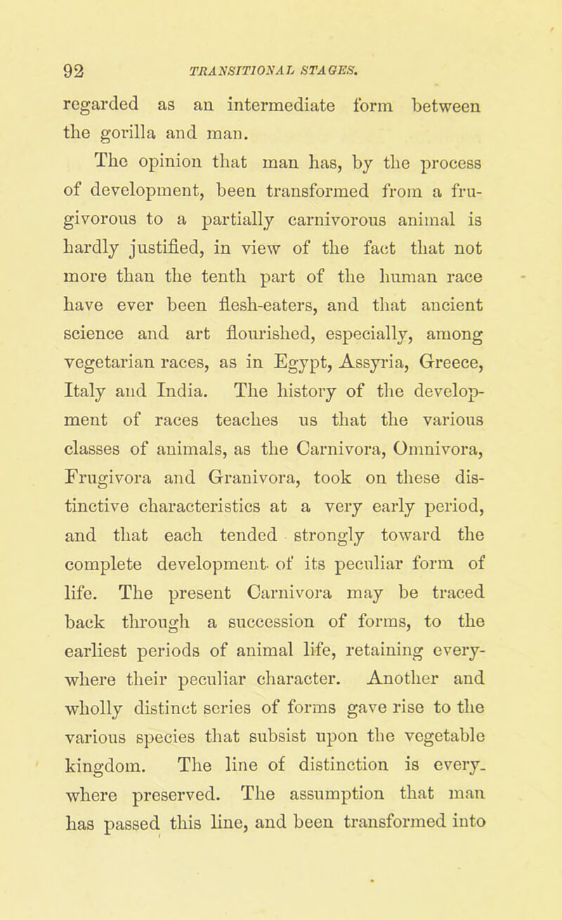 regarded as an intermediate form between tlie gorilla and man. The opinion that man has, by the process of development, been transformed from a fru- givorous to a partially carnivorous animal is hardly justified, in view of the fact that not more than the tenth part of the human race have ever been flesh-eaters, and that ancient science and art flourished, especially, among vegetarian races, as in Egypt, Assyria, Greece, Italy and India. The history of the develop- ment of races teaches us that the various classes of animals, as the Carnivora, Omnivora, Frugivora and Granivora, took on these dis- tinctive characteristics at a very early period, and that each tended strongly toward the complete development- of its peculiar form of life. The present Carnivora may be traced back through a succession of forms, to the earliest periods of animal life, retaining every- where their peculiar character. Another and wholly distinct series of forms gave rise to the various species that subsist upon the vegetable kingdom. The line of distinction is every, where preserved. The assumption that man has passed this line, and been transformed into