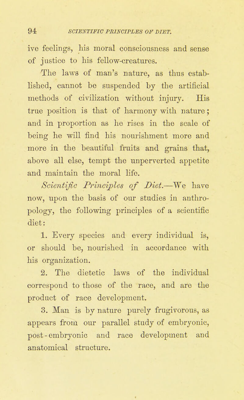 ive feelings, liis moral consciousness and sense of justice to liis fellow-creatures. The laws of man’s nature, as thus estab- lished, cannot be suspended by the artificial methods of civilization without injury. His true position is that of harmony with nature; and in proportion as he rises in the scale of being he will find his nourishment more and more in the beautiful fruits and grains that, above all else, tempt the unperverted appetite and maintain the moral life. Scientific Principles of Diet.—We have now, upon the basis of our studies in anthro- pology, the following principles of a scientific diet: 1. Every species and every individual is, or should be, nourished in accordance with his organization. 2. The dietetic laws of the individual correspond to those of the race, and are the product of race development. 3. Man is by nature purely frugivorous, as appears from our parallel study of embryonic, post - embryonic and race development and anatomical structure.