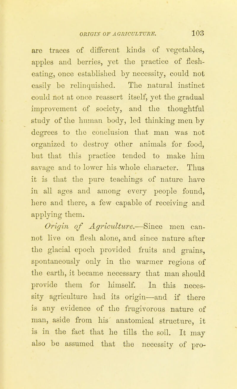 are traces of different kinds of vegetables, apples and berries, yet the practice of flesh- eating, once established by necessity, could not easily be relinquished. The natural instinct could not at once reassert itself, yet the gradual improvement of society, and the thoughtful study of the human body, led thinking men by degrees to the conclusion that man was not organized to destroy other animals for food, but that this practice tended to make him savage and to lower his whole character. Thus it is that the pure teachings of nature have in all ages and among every people found, here and there, a few capable of receiving and applying them. Origin of Agriculture.—Since men can- not live on flesh alone, and since nature after the glacial epoch provided fruits and grains, spontaneously only in the warmer regions of the earth, it became necessary that man should provide them for himself. In this neces- sity agriculture had its origin—and if there is any evidence of the frugivorous nature of man, aside from his anatomical structure, it is in the fact that he tills the soil. It may also be assumed that the necessity of pro-