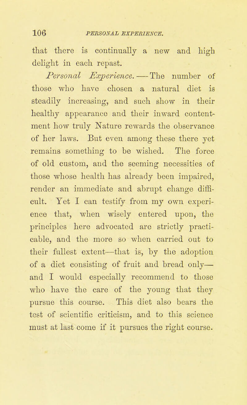 that there is continually a new and high delight in each repast. Personal Experience.—The number of those who have chosen a natural diet is steadily increasing, and such show in their healthy appearance and their inward content- ment how truly Nature rewards the observance of her laws. But even among these there yet remains something to be wished. The force of old custom, and the seeming necessities of those whose health has already been impaired, render an immediate and abrupt change diffi- cult. Yet I can testify from my own experi- ence that, when wisely entered upon, the principles here advocated are strictly practi- cable, and the more so when carried out to their fullest extent—that is, by the adoption of a diet consisting of fruit and bread only— and I would especially recommend to those who have the care of the young that they pursue this course. This diet also bears the test of scientific criticism, and to this science must at last come if it pursues the right course.