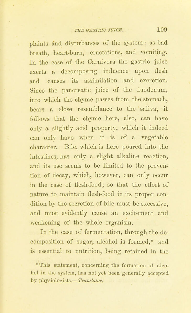 plaints and disturbances of the system: as bad breath, heart-burn, eructations, and vomiting. In the case of the Carnivora the gastric juice exerts a decomposing influence upon flesh and causes its assimilation and excretion. Since the pancreatic juice of the duodenum, into which the chyme passes from the stomach, bears a close resemblance to the saliva, it follows that the chyme here, also, can have only a slightly acid property, which it indeed can only have when it is of a vegetable character. Bile, which is here poured into the intestines, has only a slight alkaline reaction, and its use seems to be limited to the preven- tion of decay, which, however, can only occur in the case of flesh-food; so that the effort of nature to maintain flesh-food in its proper con- dition by the secretion of bile must be excessive, and must evidently cause an excitement and weakening of the whole organism. In the case of fermentation, through the de- composition of sugar, alcohol is formed,* and is essential to nutrition, being retained in the *This statement, concerning the formation of alco- hol in the system, lias not yet been generally accepted by physiologists.—Translator.