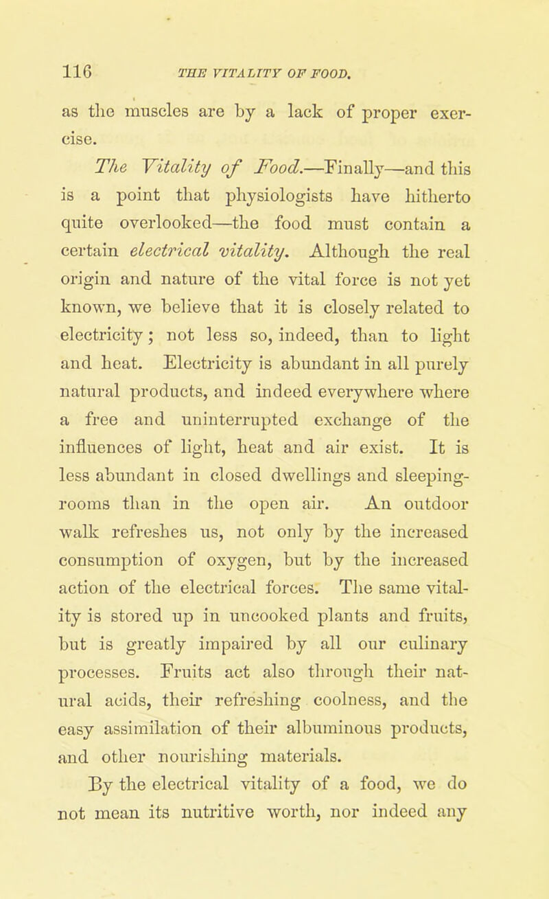 as the muscles are by a lack of proper exer- cise. The Vitality of Food.—Finally—and this is a point that physiologists have hitherto quite overlooked—the food must contain a certain electrical vitality. Although the real origin and nature of the vital force is not yet known, we believe that it is closely related to electricity; not less so, indeed, than to light and heat. Electricity is abundant in all purely natural products, and indeed everywhere where a free and uninterrupted exchange of the influences of light, heat and air exist. It is less abundant in closed dwellings and sleeping- rooms than in the open air. An outdoor walk refreshes us, not only by the increased consumption of oxygen, but by the increased action of the electrical forces. The same vital- ity is stored up in uncooked plants and fruits, hut is greatly impaired by all our culinary processes. Fruits act also through their nat- ural acids, then- refreshing coolness, and the easy assimilation of their albuminous products, aud other nourishing materials. By the electrical vitality of a food, we do not mean its nutritive worth, nor indeed any