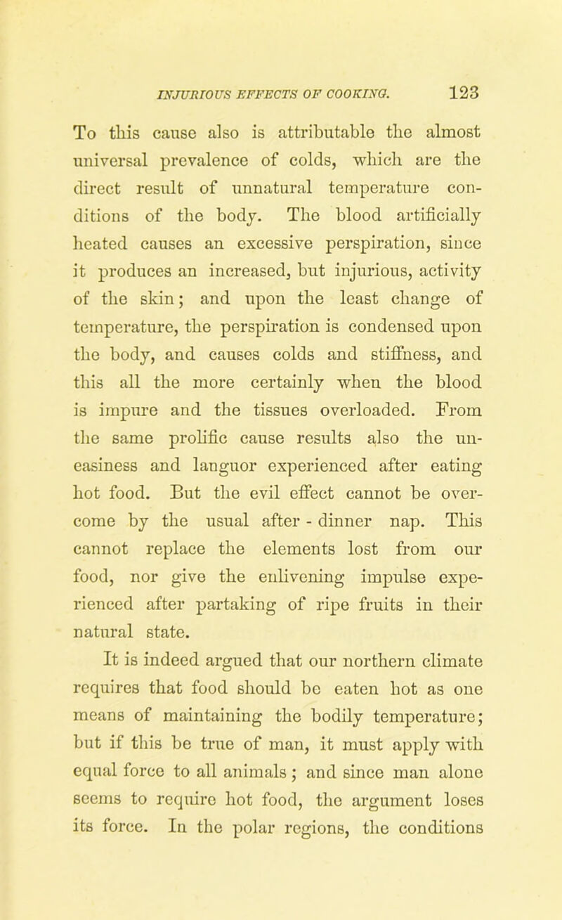 To this cause also is attributable the almost universal prevalence of colds, which are the direct result of unnatural temperature con- ditions of the body. The blood artificially heated causes an excessive perspiration, since it produces an increased, but injurious, activity of the skin; and upon the least change of temperature, the perspiration is condensed upon the body, and causes colds and stiffness, and this all the more certainly when the blood is impure and the tissues overloaded. From the same prolific cause results also the un- easiness and languor experienced after eating hot food. But the evil effect cannot be over- come by the usual after - dinner nap. This cannot replace the elements lost from our food, nor give the enlivening impulse expe- rienced after partaking of ripe fruits in their natural state. It is indeed argued that our northern climate requires that food should be eaten hot as one means of maintaining the bodily temperature; but if this be true of man, it must apply with equal force to all animals; and since man alone seems to require hot food, the argument loses its force. In the polar regions, the conditions